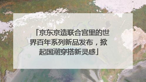 京东京造联合宫里的世界百年系列新品发布，掀起国潮穿搭新灵感