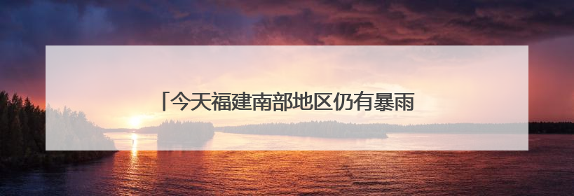 今天福建南部地区仍有暴雨，中考期间谨防雷雨天气