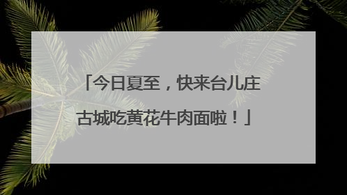 今日夏至，快来台儿庄古城吃黄花牛肉面啦！