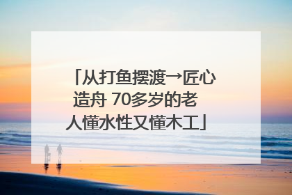 从打鱼摆渡→匠心造舟 70多岁的老人懂水性又懂木工