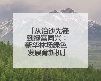 从治沙先锋到绿富同兴：新华林场绿色发展育新机
