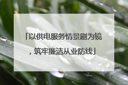 以供电服务情景剧为镜，筑牢廉洁从业防线