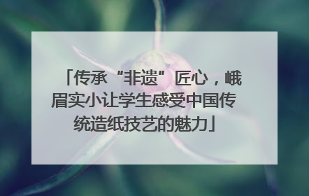 传承“非遗”匠心，峨眉实小让学生感受中国传统造纸技艺的魅力