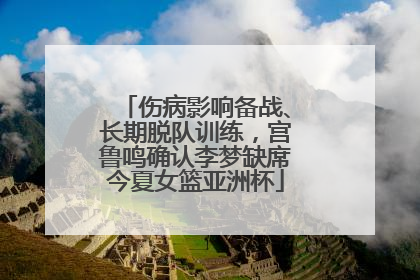 伤病影响备战、长期脱队训练，宫鲁鸣确认李梦缺席今夏女篮亚洲杯
