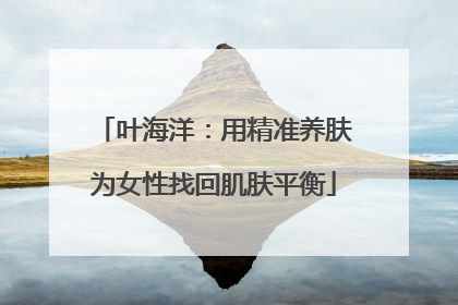 叶海洋：用精准养肤为女性找回肌肤平衡