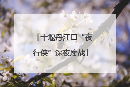 十堰丹江口“夜行侠”深夜鏖战