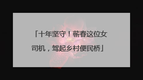 十年坚守！蕲春这位女司机，驾起乡村便民桥