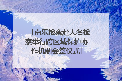 南乐检察赴大名检察举行跨区域保护协作机制会签仪式
