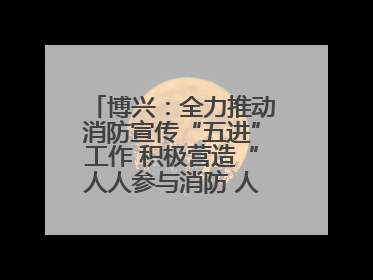 博兴：全力推动消防宣传“五进”工作 积极营造“人人参与消防 人人学习消防”的良好氛围