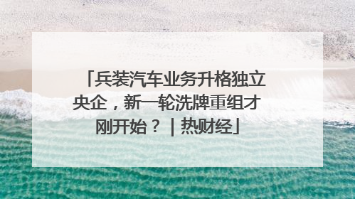 兵装汽车业务升格独立央企，新一轮洗牌重组才刚开始？｜热财经