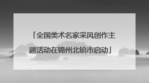 全国美术名家采风创作主题活动在锦州北镇市启动