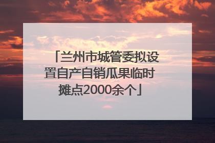 兰州市城管委拟设置自产自销瓜果临时摊点2000余个