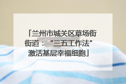 兰州市城关区草场街街道：“三五工作法”激活基层幸福细胞