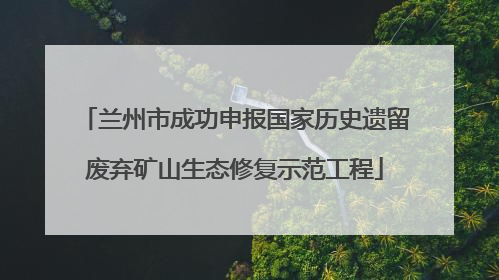 兰州市成功申报国家历史遗留废弃矿山生态修复示范工程