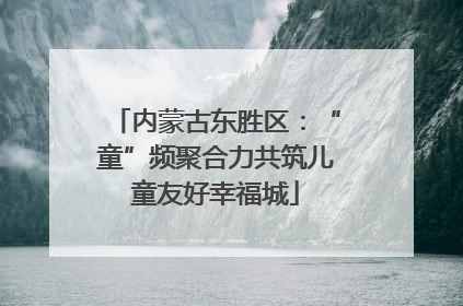 内蒙古东胜区：“童”频聚合力共筑儿童友好幸福城