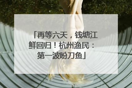 再等六天，钱塘江鲜回归！杭州渔民：第一波盼刀鱼