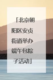 北京朝阳区安贞街道举办端午包粽子活动