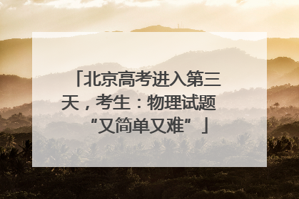 北京高考进入第三天，考生：物理试题“又简单又难”