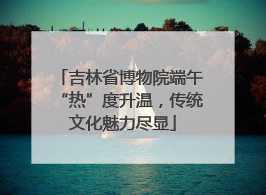 吉林省博物院端午“热”度升温，传统文化魅力尽显