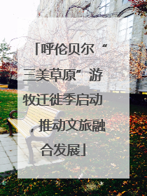呼伦贝尔“三美草原”游牧迁徙季启动，推动文旅融合发展