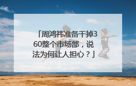 周鸿祎准备干掉360整个市场部，说法为何让人担心？