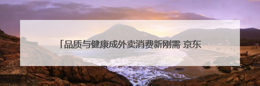 品质与健康成外卖消费新刚需 京东外卖以45%市占率领跑品质赛道