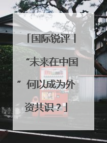 国际锐评丨“未来在中国”何以成为外资共识？