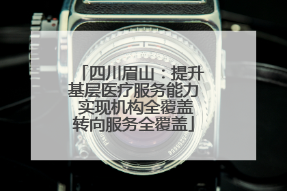 四川眉山：提升基层医疗服务能力 实现机构全覆盖转向服务全覆盖