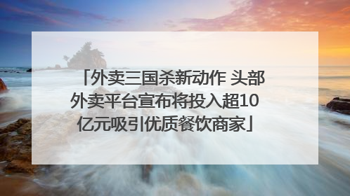 外卖三国杀新动作 头部外卖平台宣布将投入超10亿元吸引优质餐饮商家