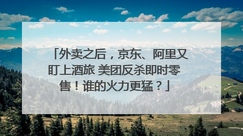 外卖之后，京东、阿里又盯上酒旅 美团反杀即时零售！谁的火力更猛？