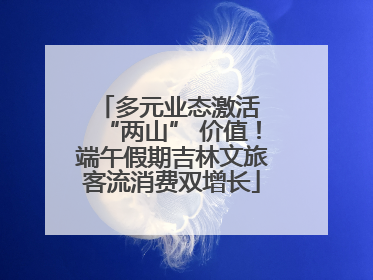 多元业态激活 “两山” 价值！端午假期吉林文旅客流消费双增长