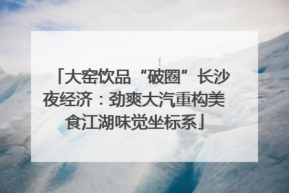 大窑饮品“破圈”长沙夜经济：劲爽大汽重构美食江湖味觉坐标系