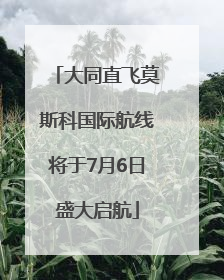 大同直飞莫斯科国际航线将于7月6日盛大启航