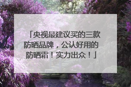 央视最建议买的三款防晒品牌，公认好用的防晒霜！实力出众！
