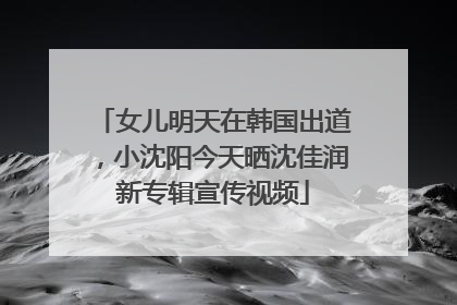 女儿明天在韩国出道，小沈阳今天晒沈佳润新专辑宣传视频