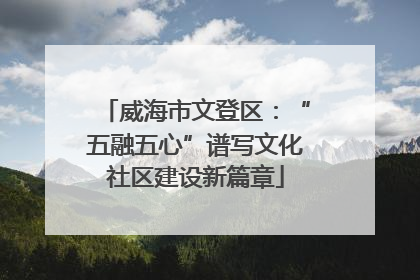 威海市文登区：“五融五心”谱写文化社区建设新篇章