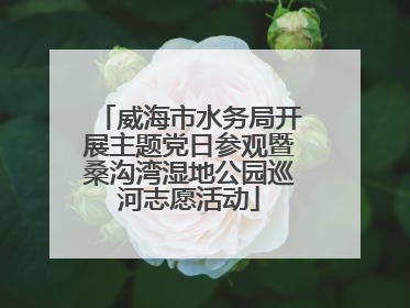 威海市水务局开展主题党日参观暨桑沟湾湿地公园巡河志愿活动