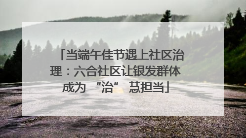 当端午佳节遇上社区治理：六合社区让银发群体成为 “治” 慧担当