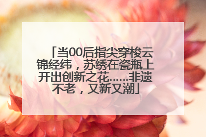 当00后指尖穿梭云锦经纬，苏绣在瓷瓶上开出创新之花……非遗不老，又新又潮