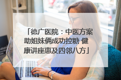 德广医院：中医方案助姐妹俩成功控糖 健康讲座惠及四邻八方