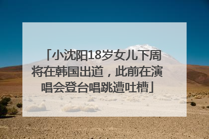 小沈阳18岁女儿下周将在韩国出道，此前在演唱会登台唱跳遭吐槽