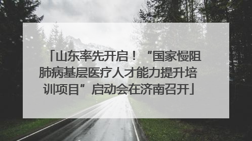 山东率先开启！“国家慢阻肺病基层医疗人才能力提升培训项目”启动会在济南召开