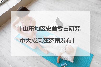 山东地区史前考古研究重大成果在济南发布