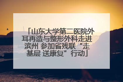山东大学第二医院外耳再造与整形外科走进滨州 参加省残联“走基层 送康复”行动