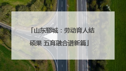 山东郓城：劳动育人结硕果 五育融合谱新篇