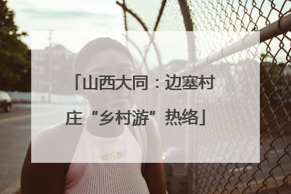 山西大同：边塞村庄“乡村游”热络