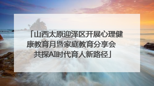 山西太原迎泽区开展心理健康教育月暨家庭教育分享会 共探AI时代育人新路径