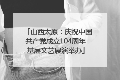 山西太原：庆祝中国共产党成立104周年基层文艺展演举办