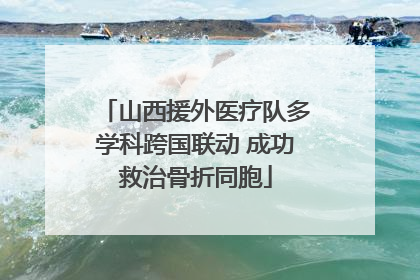 山西援外医疗队多学科跨国联动 成功救治骨折同胞