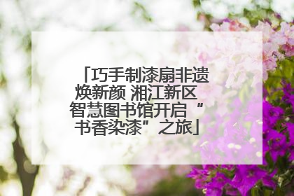 巧手制漆扇非遗焕新颜 湘江新区智慧图书馆开启“书香染漆”之旅